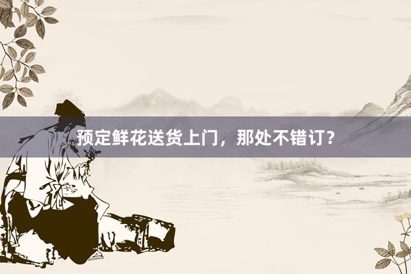 预定鲜花送货上门,那处不错订?